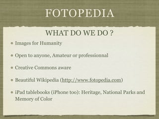 FOTOPEDIA
             WHAT DO WE DO ?
Images for Humanity

Open to anyone, Amateur or professionnal

Creative Commons aware

Beautiful Wikipedia (http://www.fotopedia.com)

iPad tablebooks (iPhone too): Heritage, National Parks and
Memory of Color
 