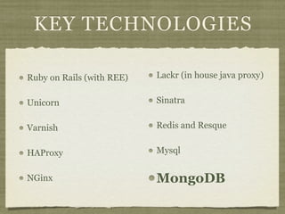 KEY TECHNOLOGIES

Ruby on Rails (with REE)   Lackr (in house java proxy)


Unicorn                    Sinatra


Varnish                    Redis and Resque


HAProxy                    Mysql


NGinx                      MongoDB
 
