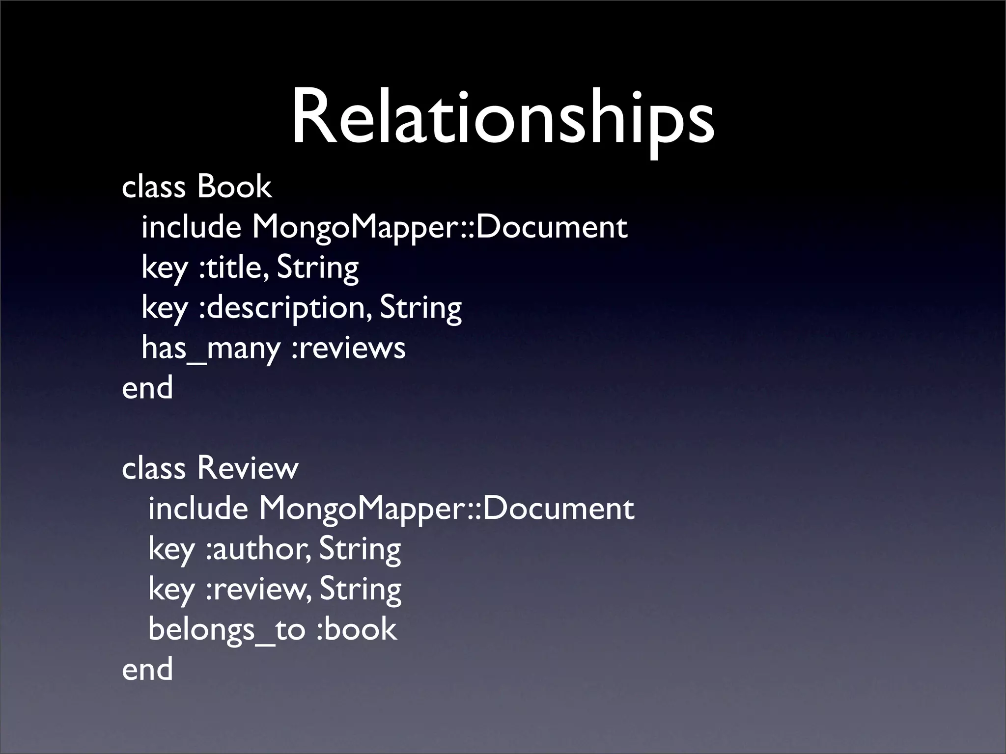 Relationships
class Book
  include MongoMapper::Document
  key :title, String
  key :description, String
  has_many :reviews
end

class Review
  include MongoMapper::Document
  key :author, String
  key :review, String
  belongs_to :book
end
 