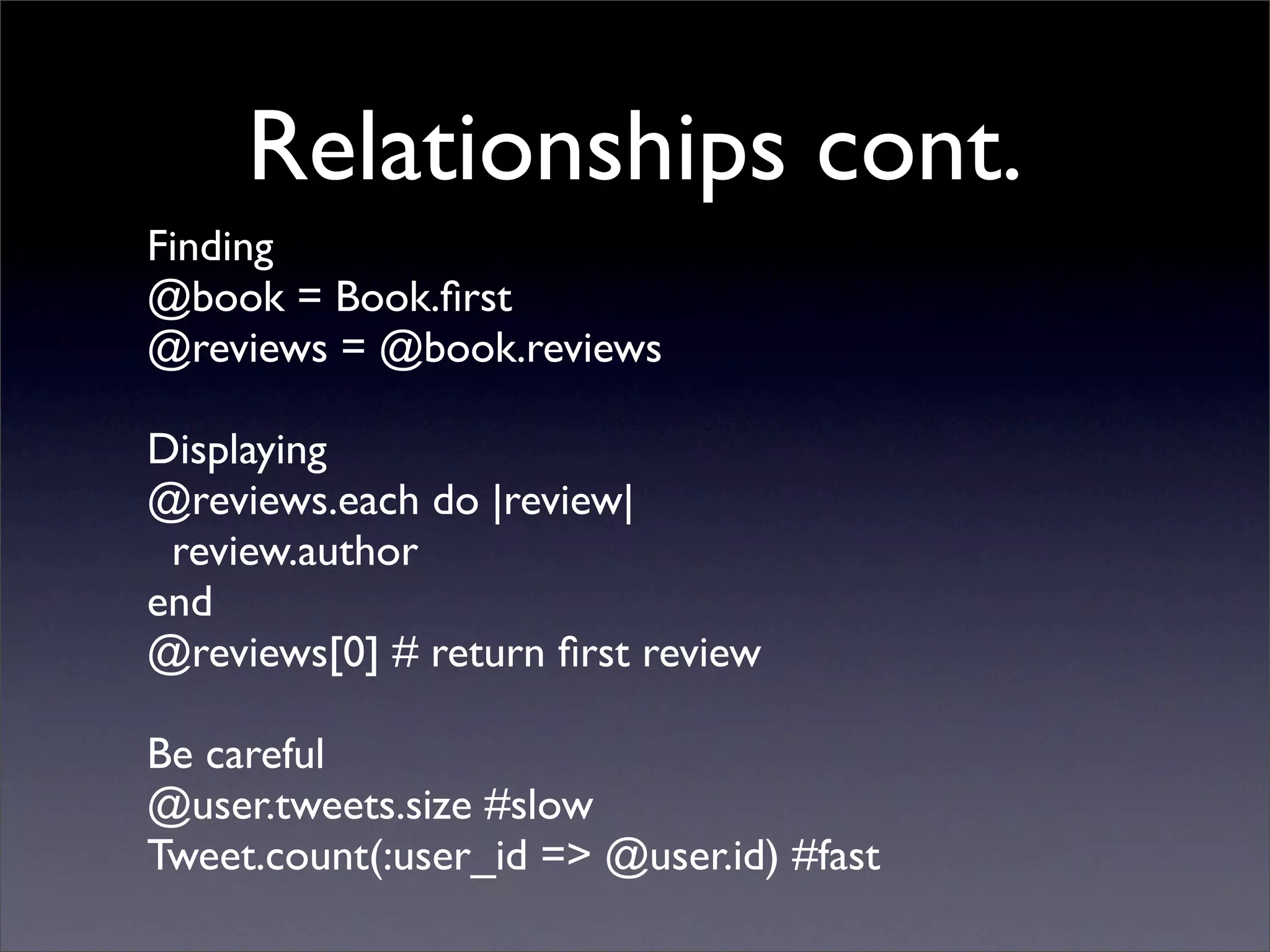 Relationships cont.
Finding
@book = Book.ﬁrst
@reviews = @book.reviews

Displaying
@reviews.each do |review|
 review.author
end
@reviews[0] # return ﬁrst review

Be careful
@user.tweets.size #slow
Tweet.count(:user_id => @user.id) #fast
 