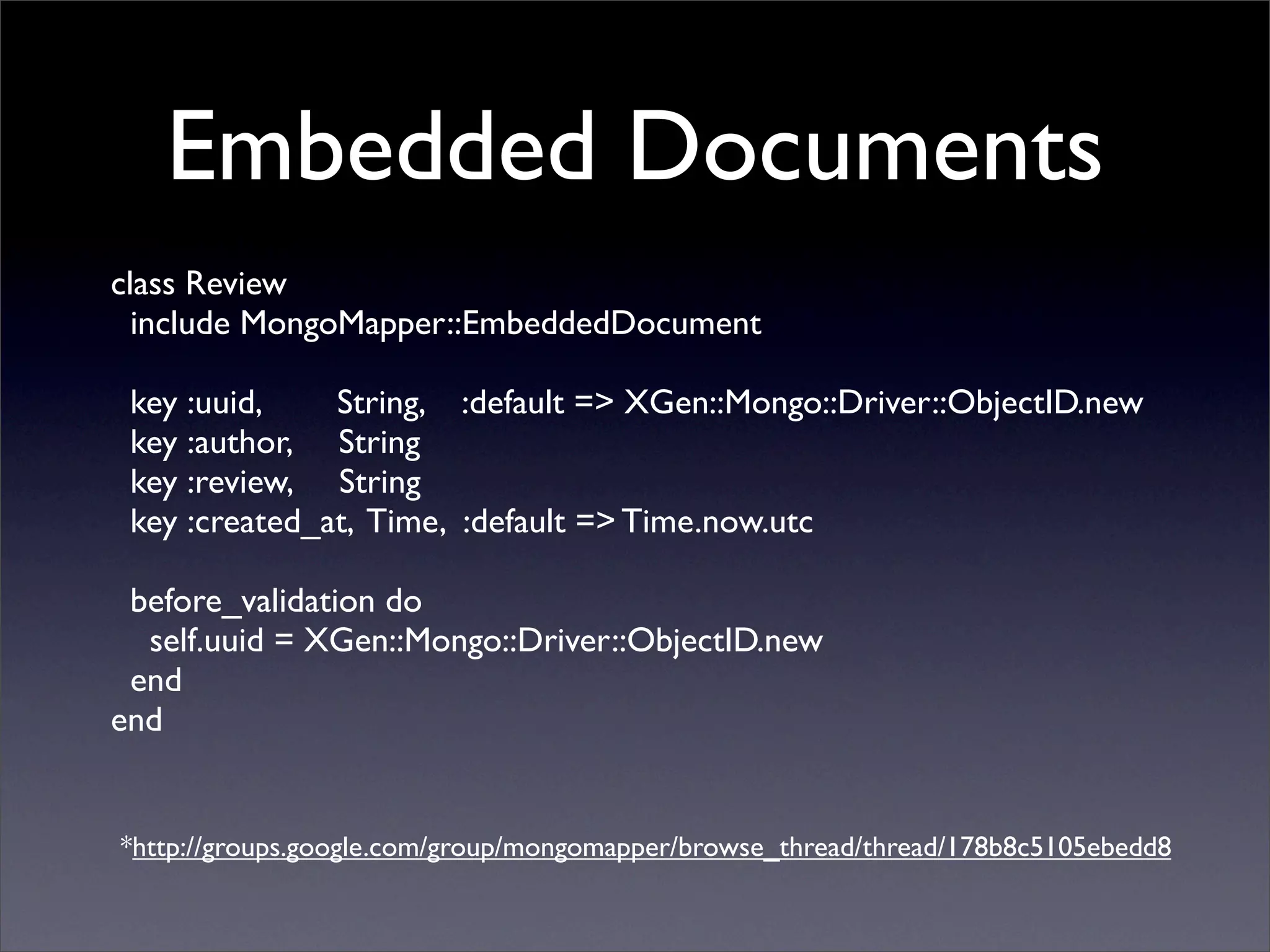 Embedded Documents
class Review
  include MongoMapper::EmbeddedDocument

 key :uuid,    String, :default => XGen::Mongo::Driver::ObjectID.new
 key :author, String
 key :review, String
 key :created_at, Time, :default => Time.now.utc

 before_validation do
  self.uuid = XGen::Mongo::Driver::ObjectID.new
 end
end


*http://groups.google.com/group/mongomapper/browse_thread/thread/178b8c5105ebedd8
 