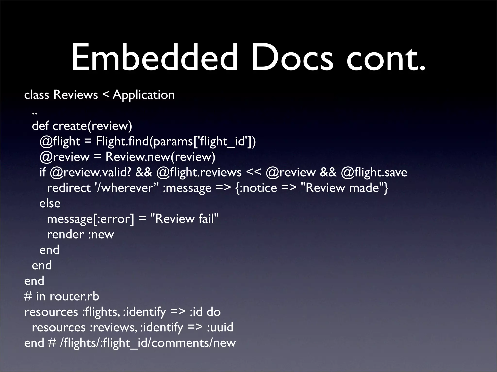 Embedded Docs cont.
class Reviews < Application
  ..
  def create(review)
     @ﬂight = Flight.ﬁnd(params['ﬂight_id'])
     @review = Review.new(review)
     if @review.valid? && @ﬂight.reviews << @review && @ﬂight.save
       redirect '/wherever’' :message => {:notice => "Review made"}
     else
       message[:error] = "Review fail"
       render :new
     end
  end
end
# in router.rb
resources :ﬂights, :identify => :id do
  resources :reviews, :identify => :uuid
end # /ﬂights/:ﬂight_id/comments/new
 