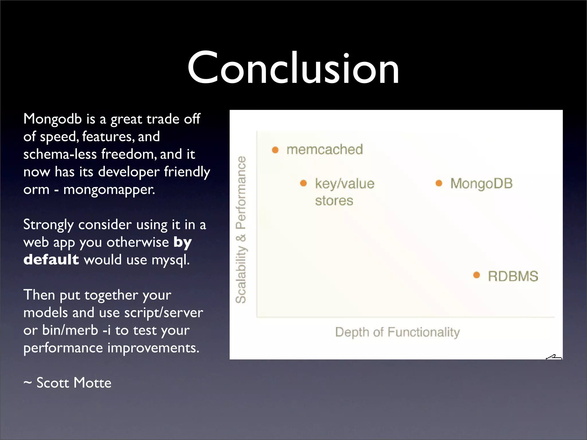 Conclusion
Mongodb is a great trade off
of speed, features, and
schema-less freedom, and it
now has its developer friendly
orm - mongomapper.

Strongly consider using it in a
web app you otherwise by
default would use mysql.

Then put together your
models and use script/server
or bin/merb -i to test your
performance improvements.

~ Scott Motte
 