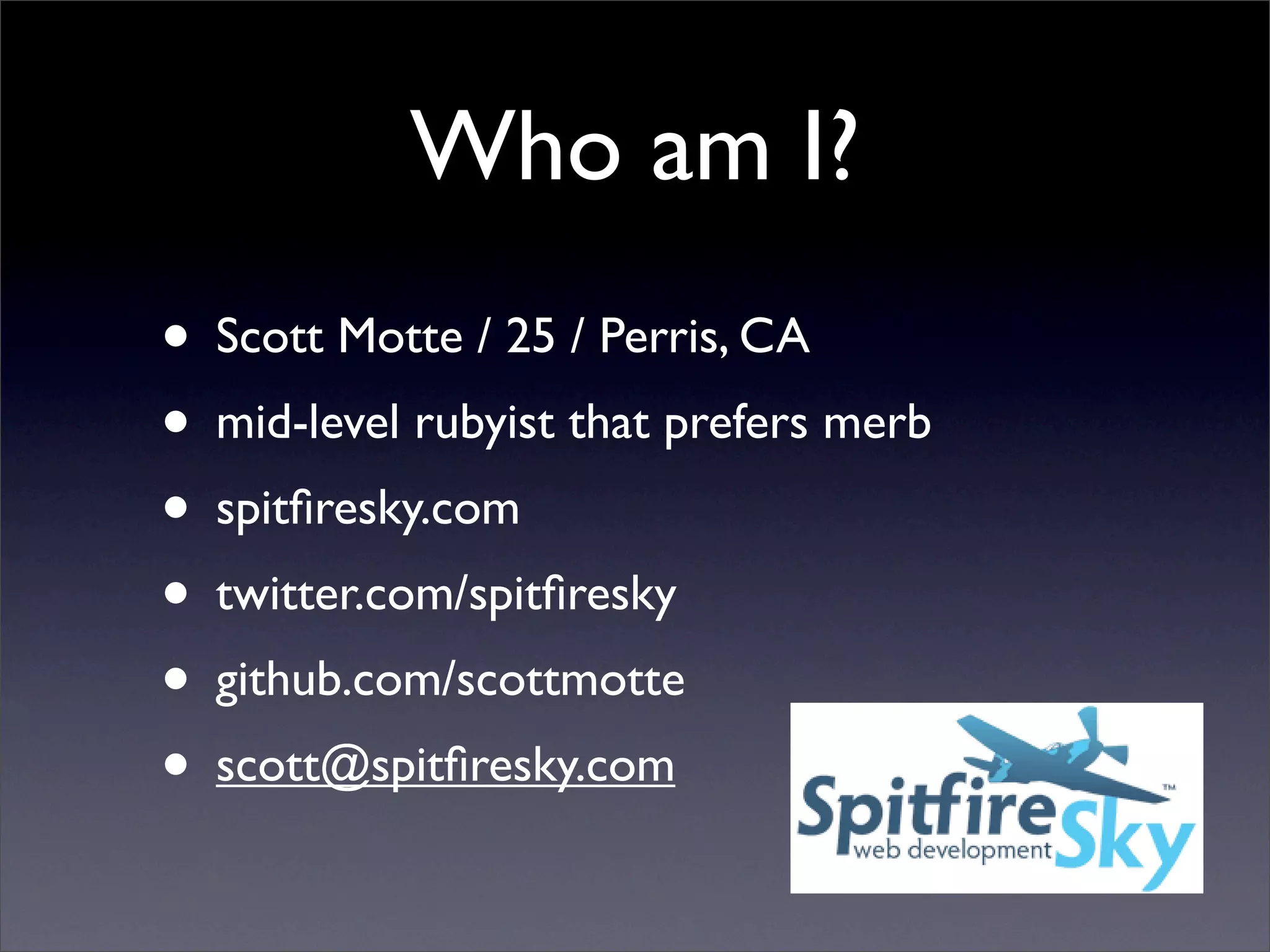 Who am I?
• Scott Motte / 25 / Perris, CA
• mid-level rubyist that prefers merb
• spitﬁresky.com
• twitter.com/spitﬁresky
• github.com/scottmotte
• scott@spitﬁresky.com
 