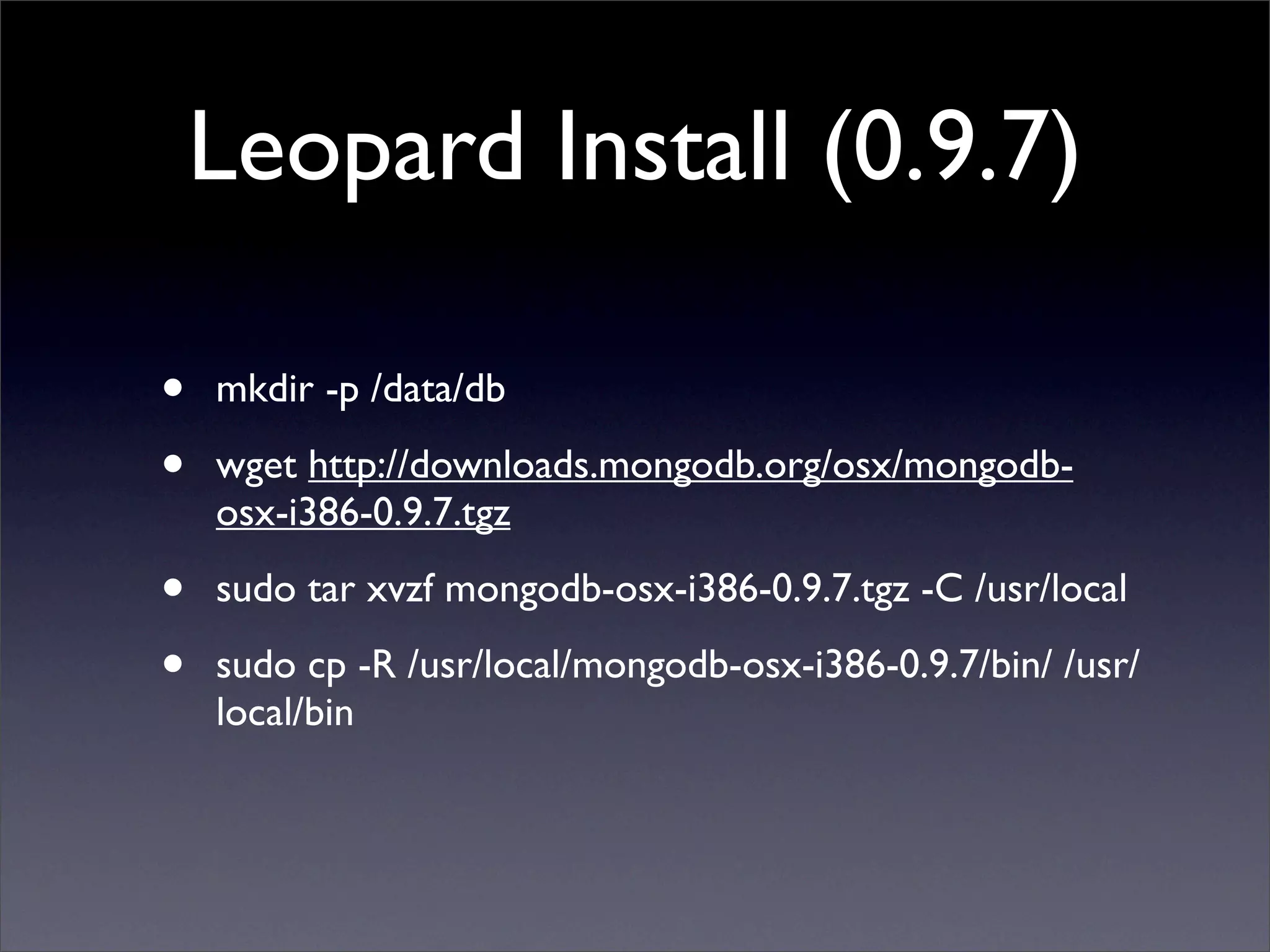 Leopard Install (0.9.7)

•   mkdir -p /data/db 

•   wget http://downloads.mongodb.org/osx/mongodb-
    osx-i386-0.9.7.tgz 

•   sudo tar xvzf mongodb-osx-i386-0.9.7.tgz -C /usr/local

•   sudo cp -R /usr/local/mongodb-osx-i386-0.9.7/bin/ /usr/
    local/bin
 