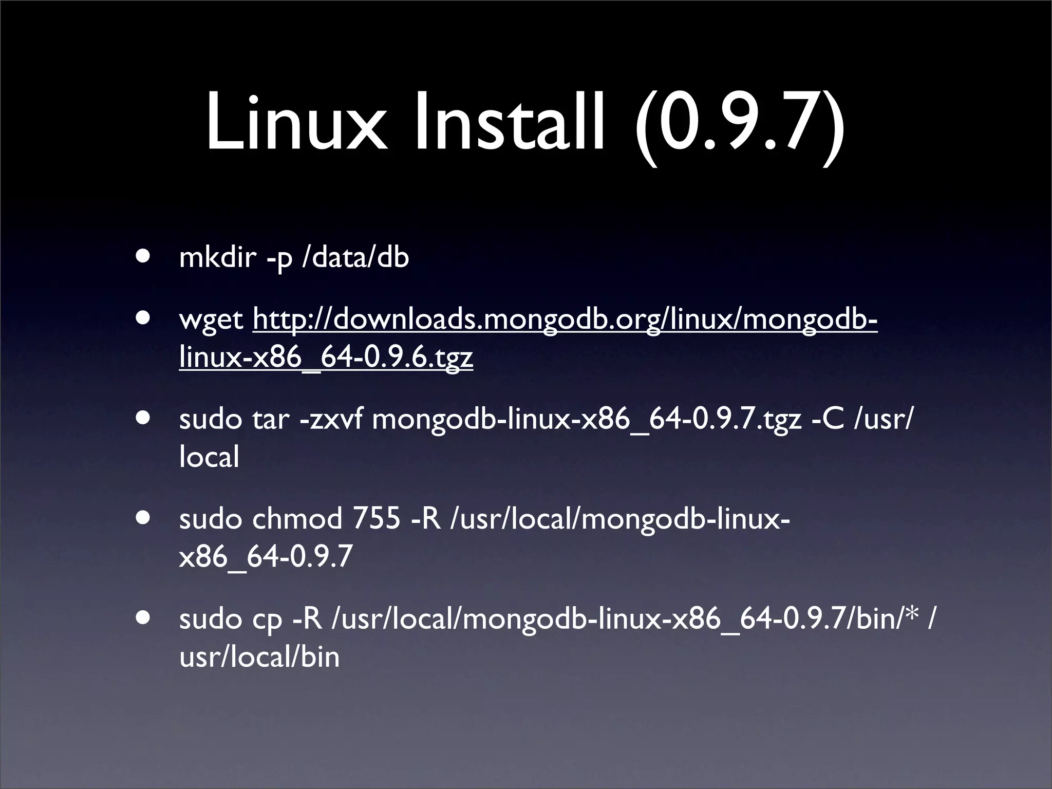 Linux Install (0.9.7)
•   mkdir -p /data/db 

•   wget http://downloads.mongodb.org/linux/mongodb-
    linux-x86_64-0.9.6.tgz 

•   sudo tar -zxvf mongodb-linux-x86_64-0.9.7.tgz -C /usr/
    local

•   sudo chmod 755 -R /usr/local/mongodb-linux-
    x86_64-0.9.7 

•   sudo cp -R /usr/local/mongodb-linux-x86_64-0.9.7/bin/* /
    usr/local/bin
 