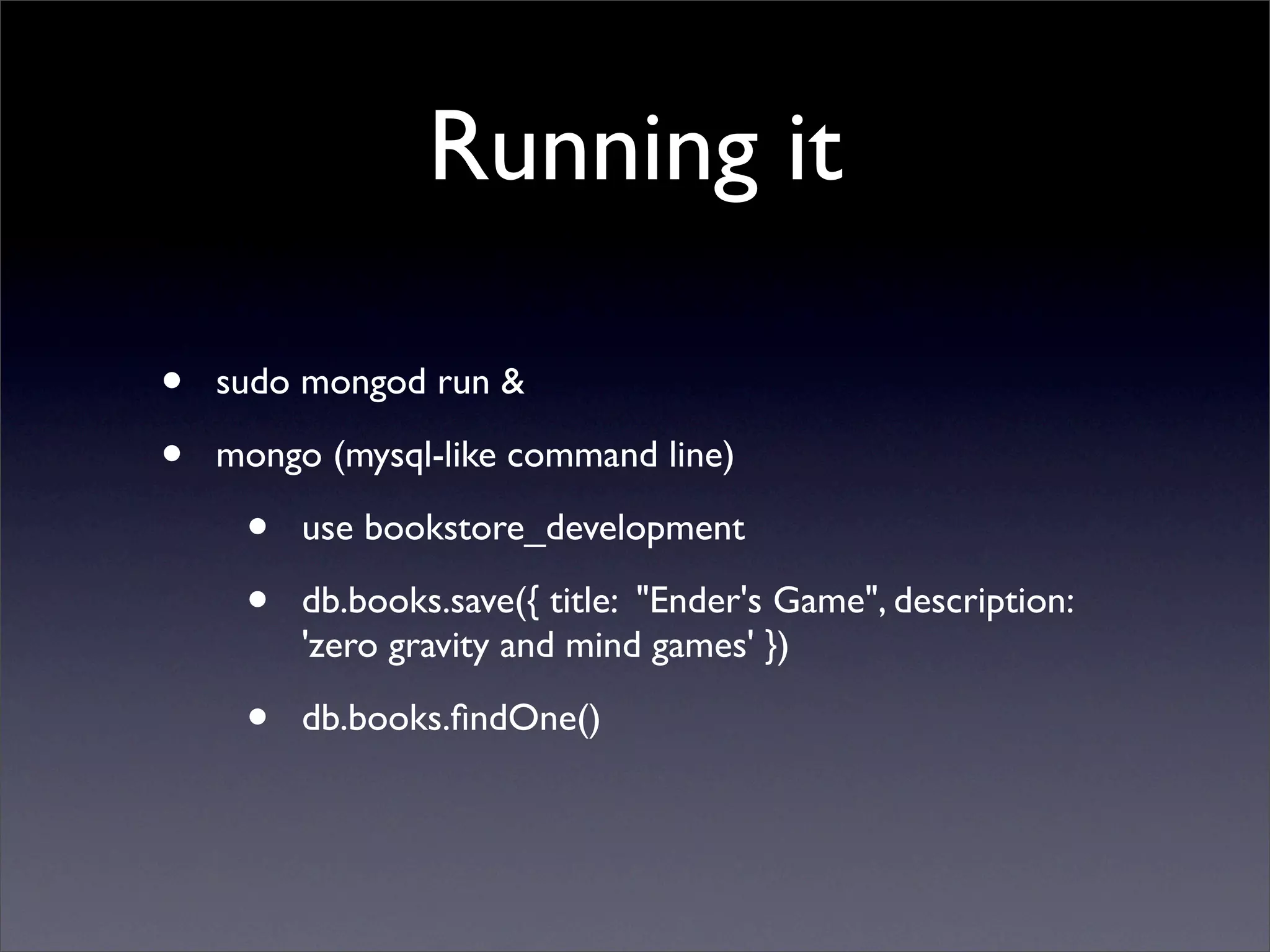 Running it

•   sudo mongod run & 

•   mongo (mysql-like command line)

     •   use bookstore_development

     •   db.books.save({ title: "Ender's Game", description:
         'zero gravity and mind games' })

     •   db.books.ﬁndOne()
 