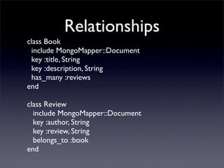 Relationships
class Book
  include MongoMapper::Document
  key :title, String
  key :description, String
  has_many :reviews
end

class Review
  include MongoMapper::Document
  key :author, String
  key :review, String
  belongs_to :book
end
 