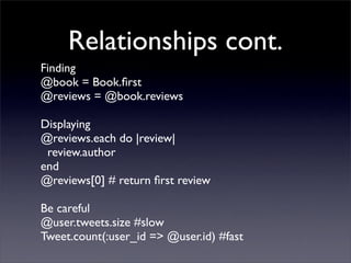 Relationships cont.
Finding
@book = Book.ﬁrst
@reviews = @book.reviews

Displaying
@reviews.each do |review|
 review.author
end
@reviews[0] # return ﬁrst review

Be careful
@user.tweets.size #slow
Tweet.count(:user_id => @user.id) #fast
 