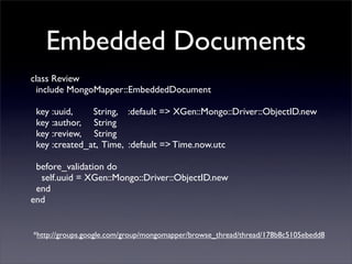 Embedded Documents
class Review
  include MongoMapper::EmbeddedDocument

 key :uuid,    String, :default => XGen::Mongo::Driver::ObjectID.new
 key :author, String
 key :review, String
 key :created_at, Time, :default => Time.now.utc

 before_validation do
  self.uuid = XGen::Mongo::Driver::ObjectID.new
 end
end


*http://groups.google.com/group/mongomapper/browse_thread/thread/178b8c5105ebedd8
 