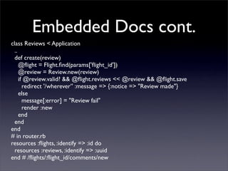 Embedded Docs cont.
class Reviews < Application
  ..
  def create(review)
     @ﬂight = Flight.ﬁnd(params['ﬂight_id'])
     @review = Review.new(review)
     if @review.valid? && @ﬂight.reviews << @review && @ﬂight.save
       redirect '/wherever’' :message => {:notice => "Review made"}
     else
       message[:error] = "Review fail"
       render :new
     end
  end
end
# in router.rb
resources :ﬂights, :identify => :id do
  resources :reviews, :identify => :uuid
end # /ﬂights/:ﬂight_id/comments/new
 
