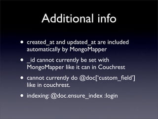 Additional info
• created_at and updated_at are included
  automatically by MongoMapper
• _id cannot currently be set with
  MongoMapper like it can in Couchrest
• cannot currently do @doc[‘custom_ﬁeld’]
  like in couchrest.
• indexing: @doc.ensure_index :login
 