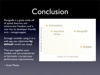 Conclusion
Mongodb is a great trade off
of speed, features, and
schema-less freedom, and it
now has its developer friendly
orm - mongomapper.

Strongly consider using it in a
web app you otherwise by
default would use mysql.

Then put together your
models and use script/server
or bin/merb -i to test your
performance improvements.

~ Scott Motte
 