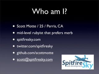 Who am I?
• Scott Motte / 25 / Perris, CA
• mid-level rubyist that prefers merb
• spitﬁresky.com
• twitter.com/spitﬁresky
• github.com/scottmotte
• scott@spitﬁresky.com
 