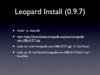 Leopard Install (0.9.7)

•   mkdir -p /data/db 

•   wget http://downloads.mongodb.org/osx/mongodb-
    osx-i386-0.9.7.tgz 

•   sudo tar xvzf mongodb-osx-i386-0.9.7.tgz -C /usr/local

•   sudo cp -R /usr/local/mongodb-osx-i386-0.9.7/bin/ /usr/
    local/bin
 