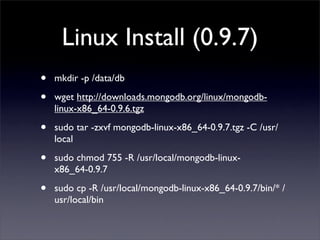 Linux Install (0.9.7)
•   mkdir -p /data/db 

•   wget http://downloads.mongodb.org/linux/mongodb-
    linux-x86_64-0.9.6.tgz 

•   sudo tar -zxvf mongodb-linux-x86_64-0.9.7.tgz -C /usr/
    local

•   sudo chmod 755 -R /usr/local/mongodb-linux-
    x86_64-0.9.7 

•   sudo cp -R /usr/local/mongodb-linux-x86_64-0.9.7/bin/* /
    usr/local/bin
 