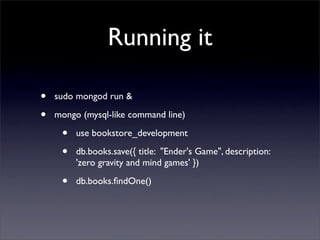 Running it

•   sudo mongod run & 

•   mongo (mysql-like command line)

     •   use bookstore_development

     •   db.books.save({ title: "Ender's Game", description:
         'zero gravity and mind games' })

     •   db.books.ﬁndOne()
 