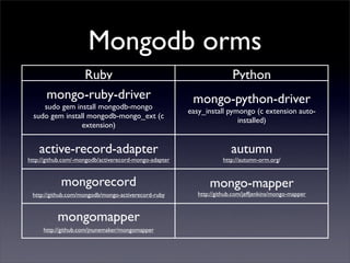 Mongodb orms
            Ruby                                                        Python
       mongo-ruby-driver                                 mongo-python-driver
     sudo gem install mongodb-mongo
                                                        easy_install pymongo (c extension auto-
  sudo gem install mongodb-mongo_ext (c
                                                                        installed)
                 extension)


    active-record-adapter                                              autumn
http://github.com/-mongodb/activerecord-mongo-adapter               http://autumn-orm.org/


            mongorecord                                        mongo-mapper
 http://github.com/mongodb/mongo-activerecord-ruby         http://github.com/jeffjenkins/mongo-mapper



           mongomapper
     http://github.com/jnunemaker/mongomapper
 