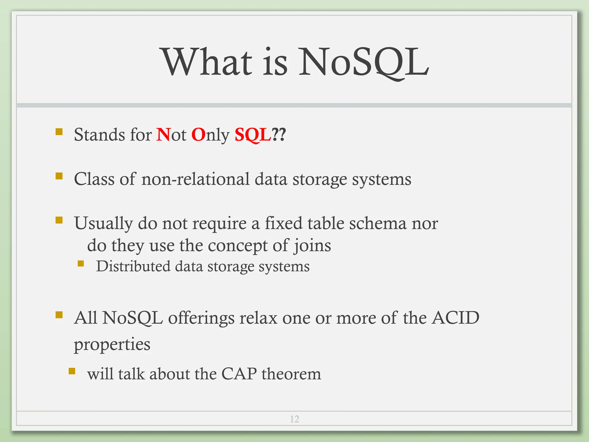 12
What is NoSQL
 Stands for Not Only SQL??
 Class of non-relational data storage systems
 Usually do not require a fixed table schema nor
do they use the concept of joins
 Distributed data storage systems
 All NoSQL offerings relax one or more of the ACID
properties
 will talk about the CAP theorem
 