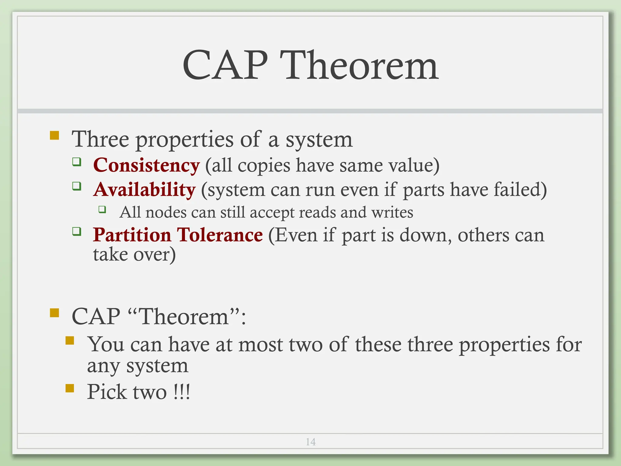 14
CAP Theorem
 Three properties of a system
 Consistency (all copies have same value)
 Availability (system can run even if parts have failed)
 All nodes can still accept reads and writes
 Partition Tolerance (Even if part is down, others can
take over)
 CAP “Theorem”:
 You can have at most two of these three properties for
any system
 Pick two !!!
 