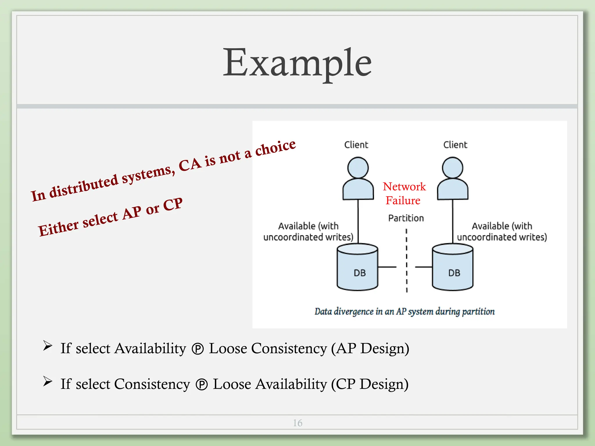 16
Example
Network
Failure
 If select Availability  Loose Consistency (AP Design)
 If select Consistency  Loose Availability (CP Design)
In distributed systems, CA is not a choice
Either select AP or CP
 