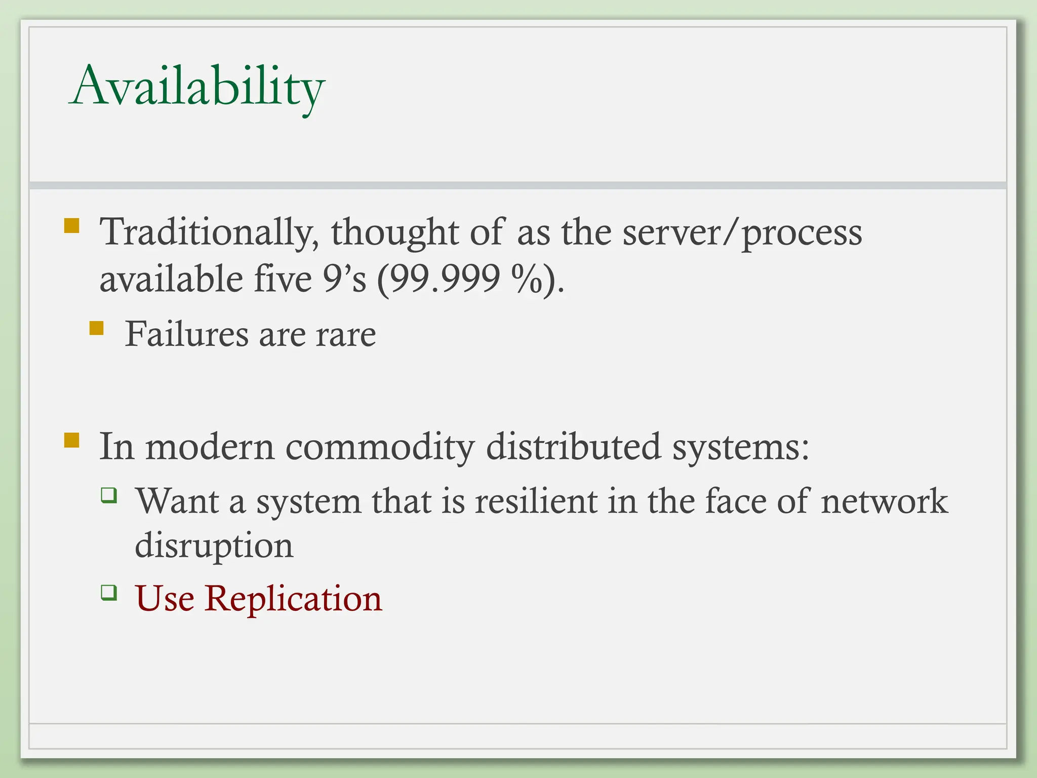 Availability
 Traditionally, thought of as the server/process
available five 9’s (99.999 %).
 Failures are rare
 In modern commodity distributed systems:
 Want a system that is resilient in the face of network
disruption
 Use Replication
 