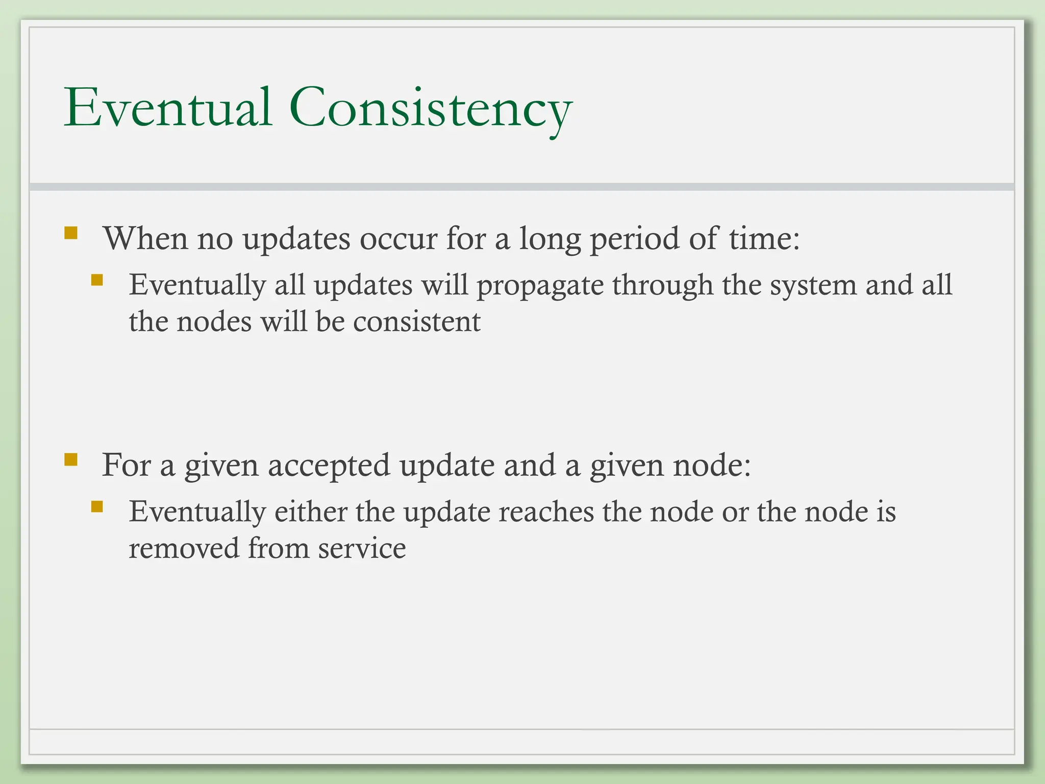 Eventual Consistency
 When no updates occur for a long period of time:
 Eventually all updates will propagate through the system and all
the nodes will be consistent
 For a given accepted update and a given node:
 Eventually either the update reaches the node or the node is
removed from service
 