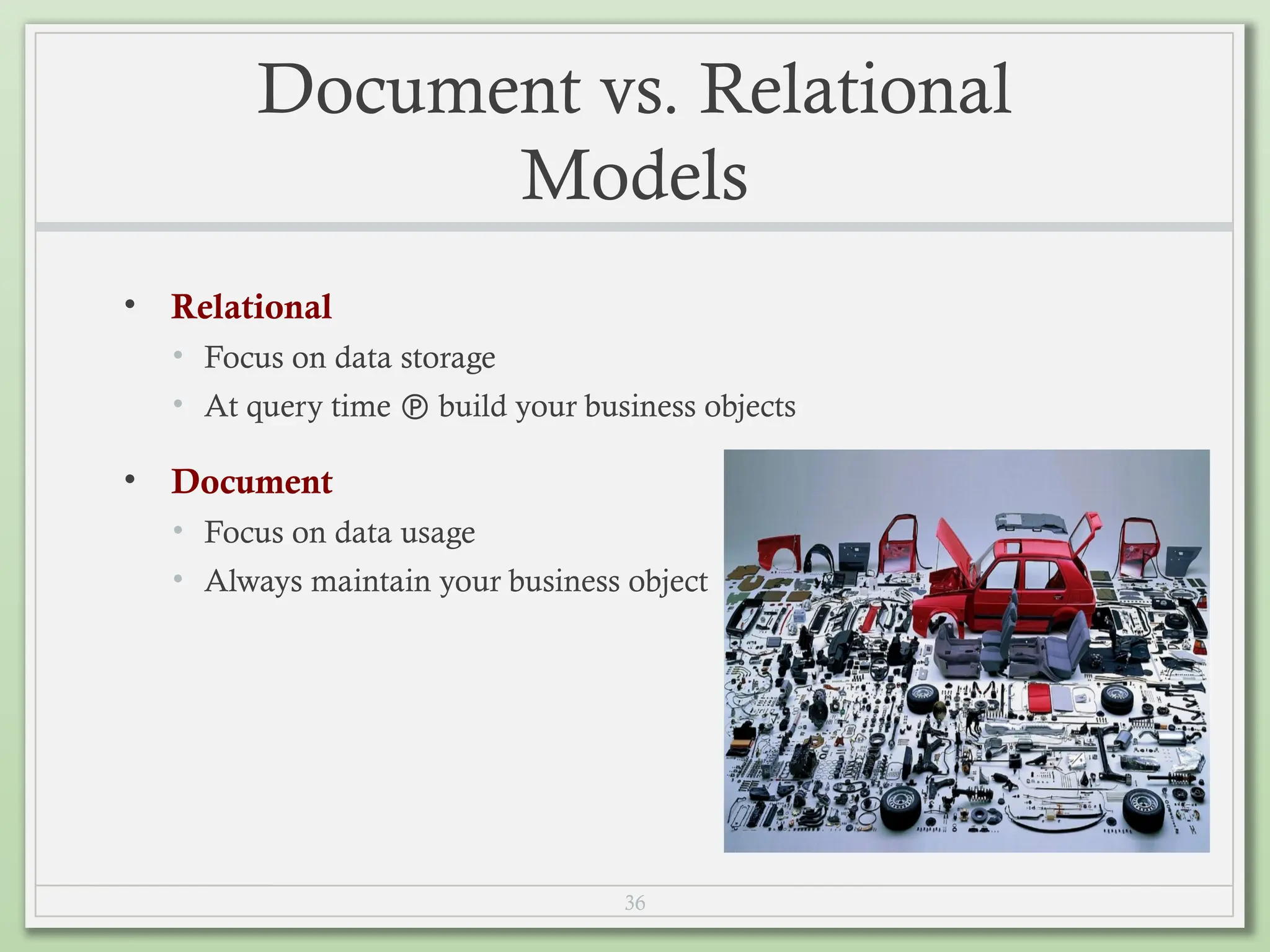 36
Document vs. Relational
Models
• Relational
• Focus on data storage
• At query time  build your business objects
• Document
• Focus on data usage
• Always maintain your business object
 