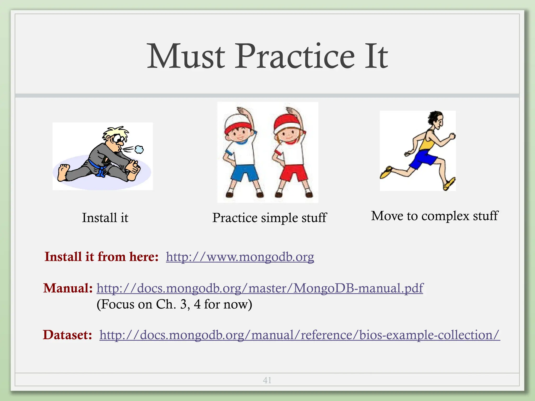 41
Must Practice It
Install it Practice simple stuff Move to complex stuff
Install it from here: http://www.mongodb.org
Manual: http://docs.mongodb.org/master/MongoDB-manual.pdf
(Focus on Ch. 3, 4 for now)
Dataset: http://docs.mongodb.org/manual/reference/bios-example-collection/
 