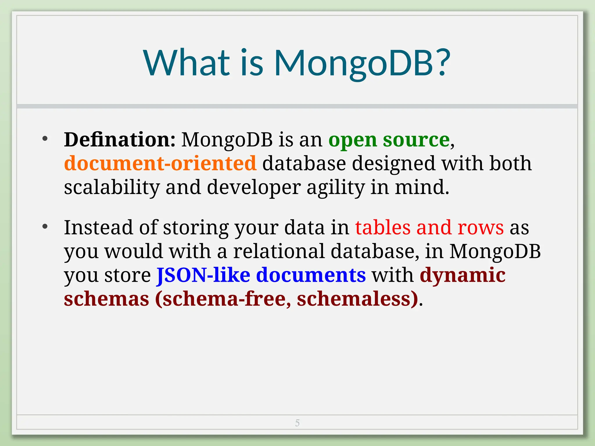 5
What is MongoDB?
• Defination: MongoDB is an open source,
document-oriented database designed with both
scalability and developer agility in mind.
• Instead of storing your data in tables and rows as
you would with a relational database, in MongoDB
you store JSON-like documents with dynamic
schemas (schema-free, schemaless).
 
