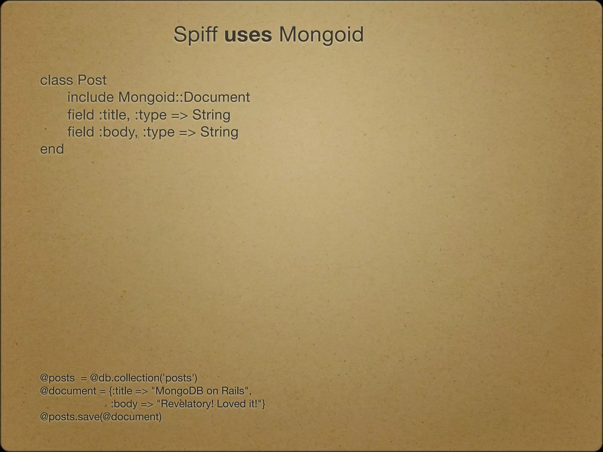 Spiff uses Mongoid

class Post
	   include Mongoid::Document
	   field :title, :type => String
	   field :body, :type => String
end




@posts = @db.collection('posts')
@document = {:title => "MongoDB on Rails",
             :body => "Revelatory! Loved it!"}
@posts.save(@document)
 