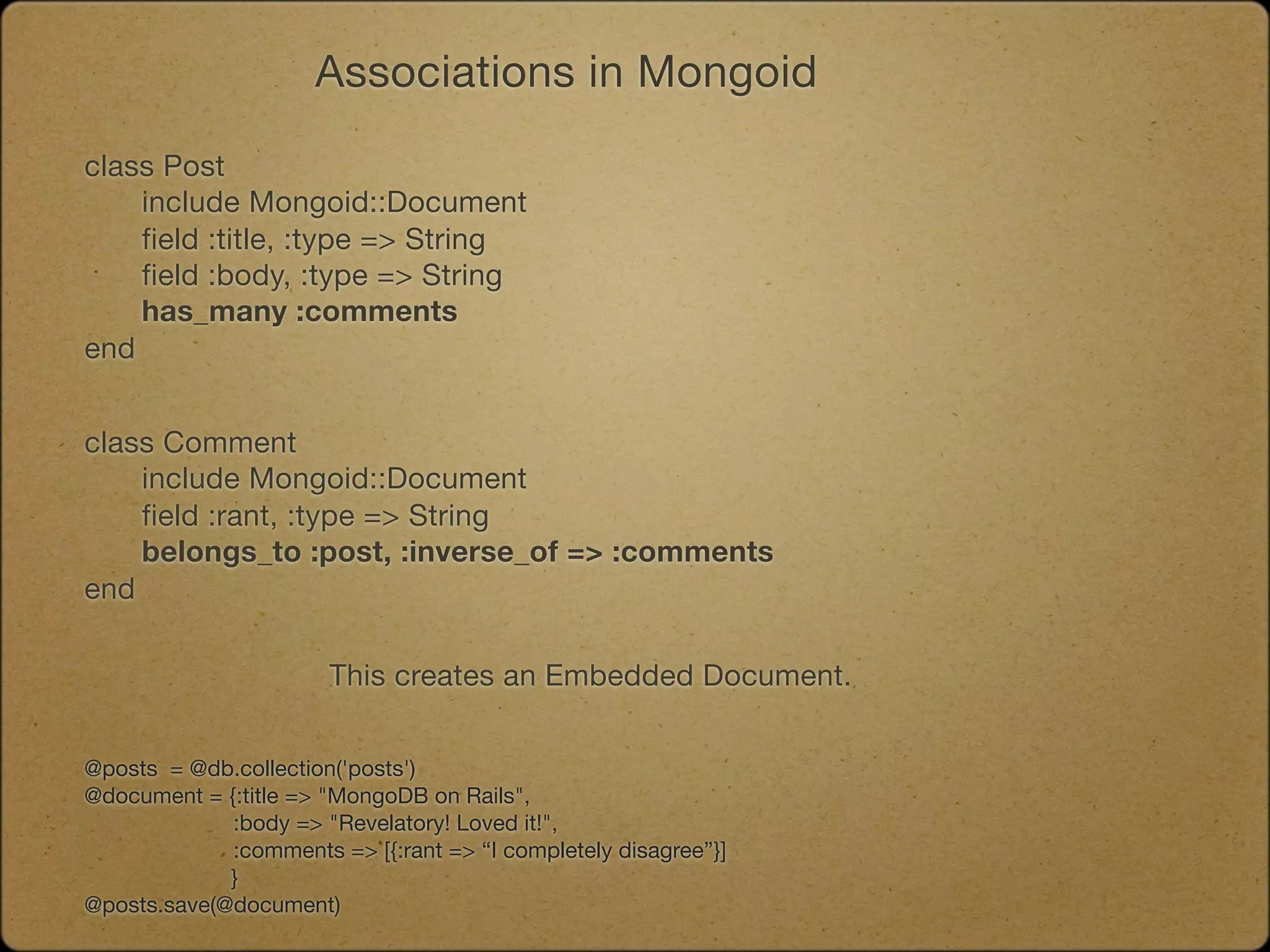 Associations in Mongoid

class Post
	   include Mongoid::Document
	   field :title, :type => String
	   field :body, :type => String
	   has_many :comments
end


class Comment
	   include Mongoid::Document
	   field :rant, :type => String
	   belongs_to :post, :inverse_of => :comments
end

                       This creates an Embedded Document.


@posts = @db.collection('posts')
@document = {:title => "MongoDB on Rails",
             :body => "Revelatory! Loved it!",
             :comments => [{:rant => “I completely disagree”}]
             }
@posts.save(@document)
 