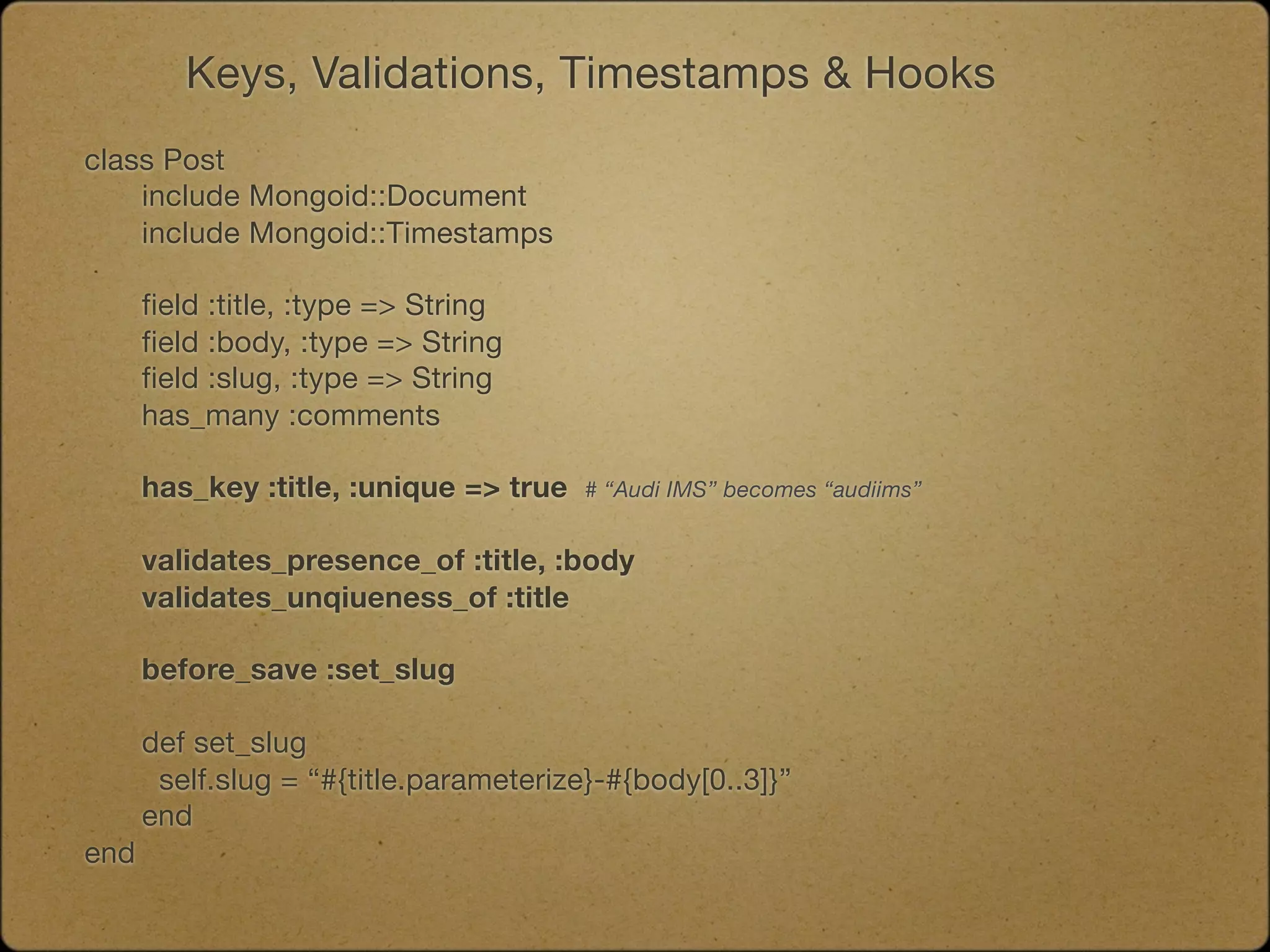 Keys, Validations, Timestamps & Hooks
class Post
	   include Mongoid::Document
	   include Mongoid::Timestamps

	   field :title, :type => String
	   field :body, :type => String
	   field :slug, :type => String
	   has_many :comments
	

   has_key :title, :unique => true   # “Audi IMS” becomes “audiims”


	   validates_presence_of :title, :body
	   validates_unqiueness_of :title

	   before_save :set_slug

	   def set_slug

    self.slug = “#{title.parameterize}-#{body[0..3]}”
	   end
end
 