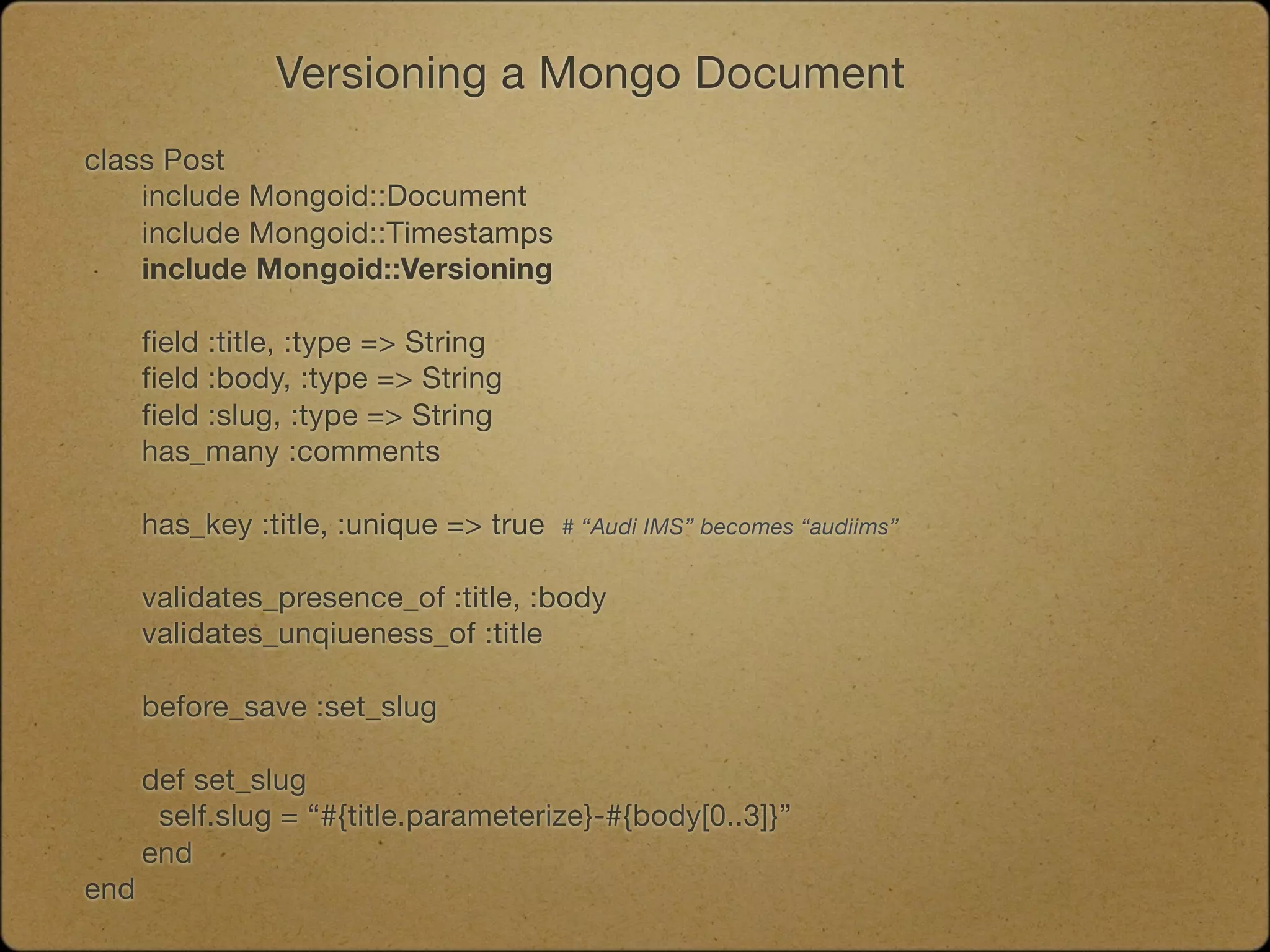 Versioning a Mongo Document
class Post
	   include Mongoid::Document
	   include Mongoid::Timestamps
	   include Mongoid::Versioning

	   field :title, :type => String
	   field :body, :type => String
	   field :slug, :type => String
	   has_many :comments
	

   has_key :title, :unique => true   # “Audi IMS” becomes “audiims”


	   validates_presence_of :title, :body
	   validates_unqiueness_of :title

	   before_save :set_slug

	   def set_slug

    self.slug = “#{title.parameterize}-#{body[0..3]}”
	   end
end
 