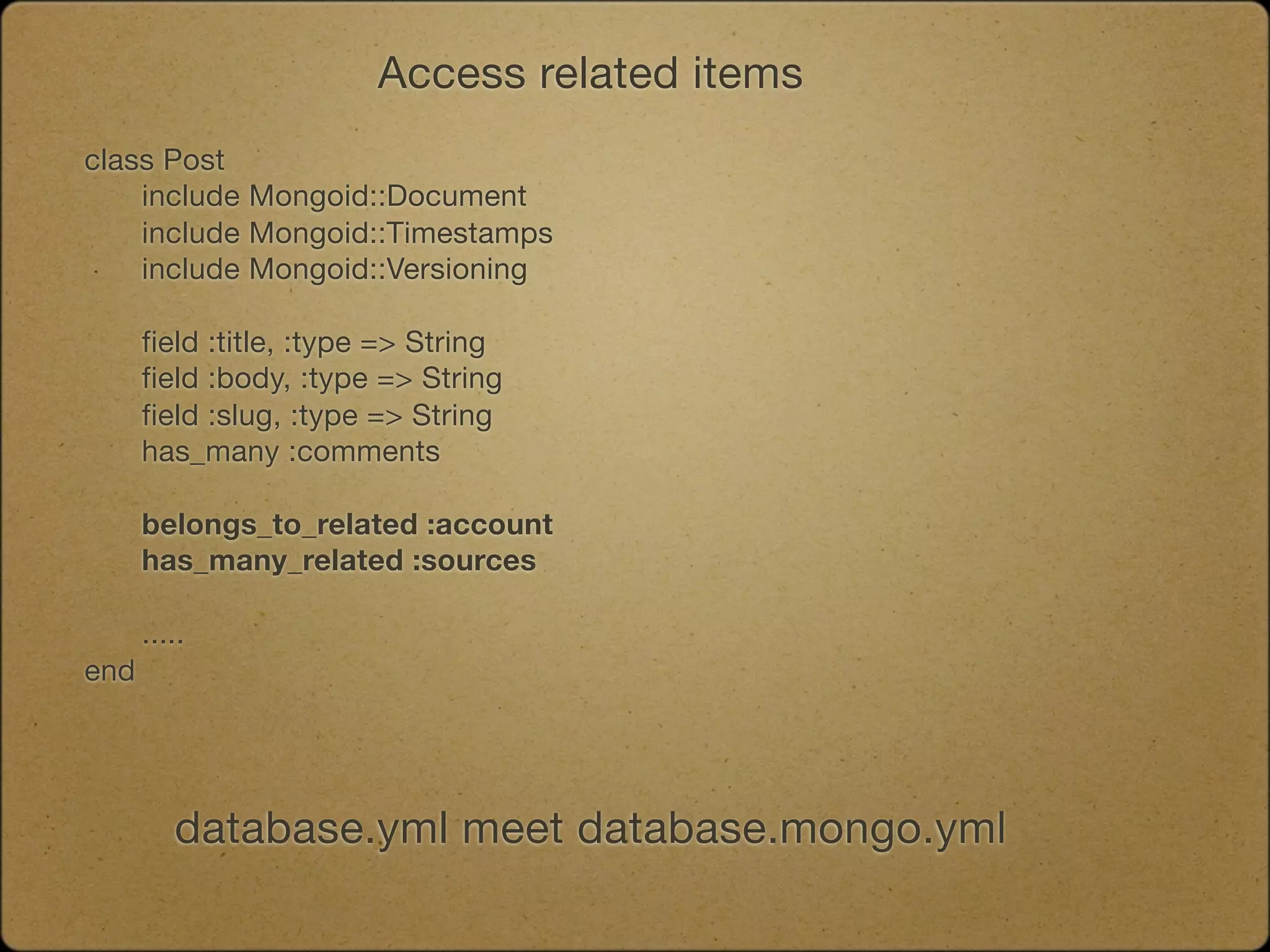 Access related items
class Post
	   include Mongoid::Document
	   include Mongoid::Timestamps
	   include Mongoid::Versioning

	    field :title, :type => String
	    field :body, :type => String
	    field :slug, :type => String
	    has_many :comments
	
	    belongs_to_related :account
	    has_many_related :sources	

	   .....
end




        database.yml meet database.mongo.yml
 