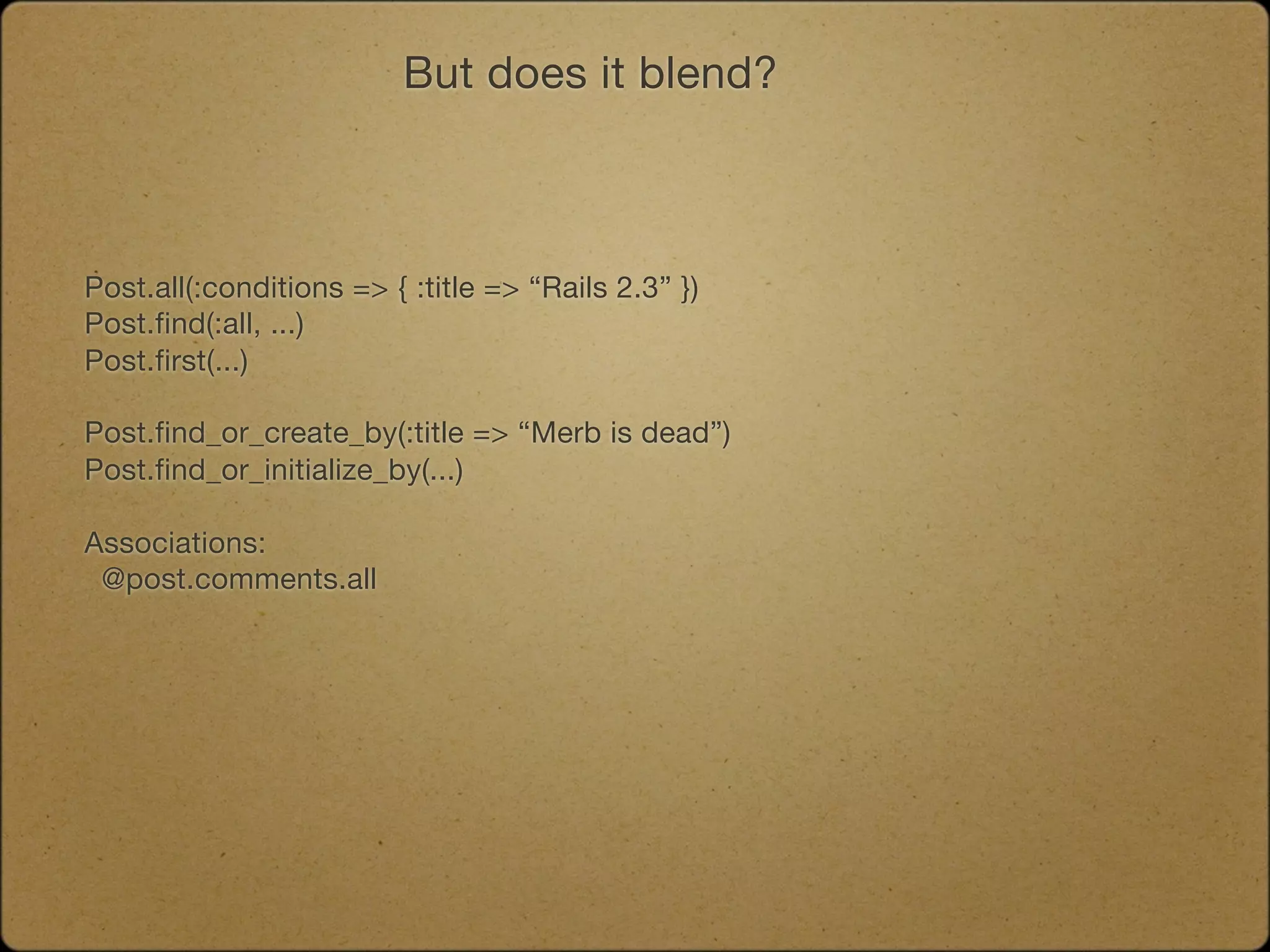But does it blend?



Post.all(:conditions => { :title => “Rails 2.3” })
Post.find(:all, ...)
Post.first(...)

Post.find_or_create_by(:title => “Merb is dead”)
Post.find_or_initialize_by(...)

Associations:
 @post.comments.all
 