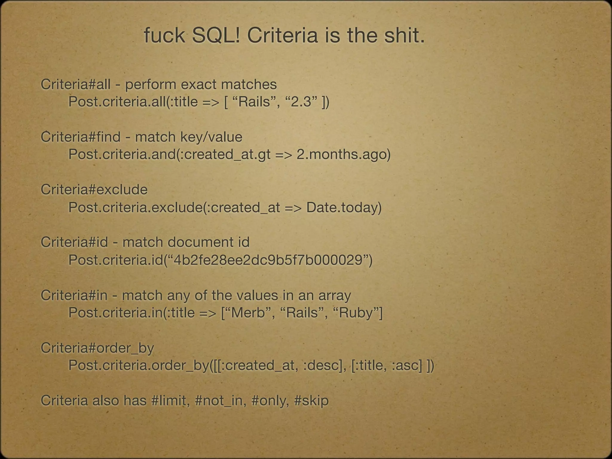 fuck SQL! Criteria is the shit.

Criteria#all - perform exact matches

    Post.criteria.all(:title => [ “Rails”, “2.3” ])

Criteria#find - match key/value
	    Post.criteria.and(:created_at.gt => 2.months.ago)

Criteria#exclude
	    Post.criteria.exclude(:created_at => Date.today)

Criteria#id - match document id

    Post.criteria.id(“4b2fe28ee2dc9b5f7b000029”)

Criteria#in - match any of the values in an array

    Post.criteria.in(:title => [“Merb”, “Rails”, “Ruby”]

Criteria#order_by
	    Post.criteria.order_by([[:created_at, :desc], [:title, :asc] ])

Criteria also has #limit, #not_in, #only, #skip
 