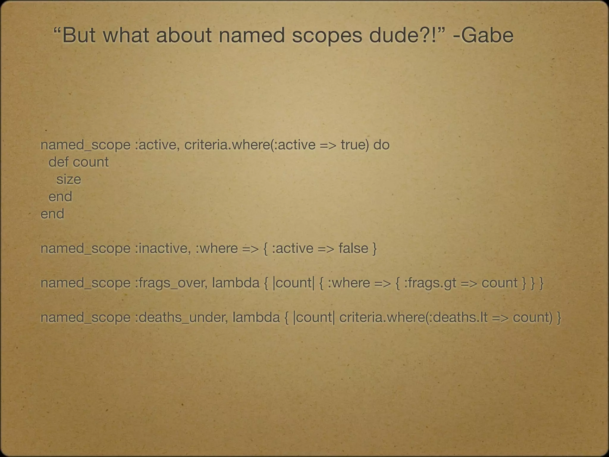 “But what about named scopes dude?!” -Gabe




named_scope :active, criteria.where(:active => true) do
 def count
  size
 end
end

named_scope :inactive, :where => { :active => false }

named_scope :frags_over, lambda { |count| { :where => { :frags.gt => count } } }

named_scope :deaths_under, lambda { |count| criteria.where(:deaths.lt => count) }
 