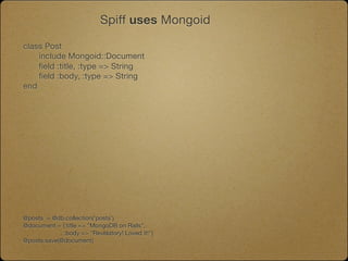 Spiff uses Mongoid

class Post
	   include Mongoid::Document
	   field :title, :type => String
	   field :body, :type => String
end




@posts = @db.collection('posts')
@document = {:title => "MongoDB on Rails",
             :body => "Revelatory! Loved it!"}
@posts.save(@document)
 