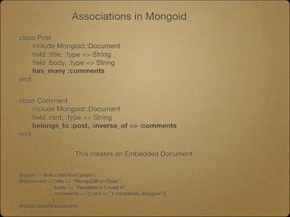 Associations in Mongoid

class Post
	   include Mongoid::Document
	   field :title, :type => String
	   field :body, :type => String
	   has_many :comments
end


class Comment
	   include Mongoid::Document
	   field :rant, :type => String
	   belongs_to :post, :inverse_of => :comments
end

                       This creates an Embedded Document.


@posts = @db.collection('posts')
@document = {:title => "MongoDB on Rails",
             :body => "Revelatory! Loved it!",
             :comments => [{:rant => “I completely disagree”}]
             }
@posts.save(@document)
 
