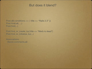 But does it blend?



Post.all(:conditions => { :title => “Rails 2.3” })
Post.find(:all, ...)
Post.first(...)

Post.find_or_create_by(:title => “Merb is dead”)
Post.find_or_initialize_by(...)

Associations:
 @post.comments.all
 