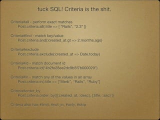 fuck SQL! Criteria is the shit.

Criteria#all - perform exact matches

    Post.criteria.all(:title => [ “Rails”, “2.3” ])

Criteria#find - match key/value
	    Post.criteria.and(:created_at.gt => 2.months.ago)

Criteria#exclude
	    Post.criteria.exclude(:created_at => Date.today)

Criteria#id - match document id

    Post.criteria.id(“4b2fe28ee2dc9b5f7b000029”)

Criteria#in - match any of the values in an array

    Post.criteria.in(:title => [“Merb”, “Rails”, “Ruby”]

Criteria#order_by
	    Post.criteria.order_by([[:created_at, :desc], [:title, :asc] ])

Criteria also has #limit, #not_in, #only, #skip
 