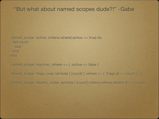 “But what about named scopes dude?!” -Gabe




named_scope :active, criteria.where(:active => true) do
 def count
  size
 end
end

named_scope :inactive, :where => { :active => false }

named_scope :frags_over, lambda { |count| { :where => { :frags.gt => count } } }

named_scope :deaths_under, lambda { |count| criteria.where(:deaths.lt => count) }
 