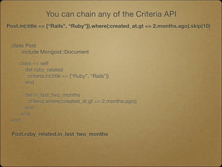 You can chain any of the Criteria API
Post.in(:title => [“Rails”, “Ruby”]).where(:created_at.gt => 2.months.ago).skip(10)


  class Post
  	   include Mongoid::Document
  	
     class << self
        def ruby_related
         criteria.in(:title => [“Ruby”, “Rails”])
        end

          def in_last_two_months
           criteria.where(:created_at.gt => 2.months.ago))
          end
        end
  end

  Post.ruby_related.in_last_two_months
 