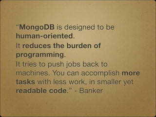 “MongoDB is designed to be
human-oriented.
It reduces the burden of
programming.
It tries to push jobs back to
machines. You can accomplish more
tasks with less work, in smaller yet
readable code.” - Banker
 