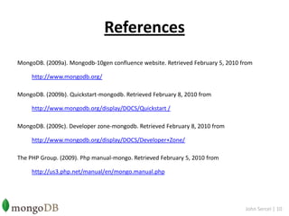 ReferencesMongoDB. (2009a). Mongodb-10gen confluence website. Retrieved February 5, 2010 from http://www.mongodb.org/MongoDB. (2009b). Quickstart-mongodb. Retrieved February 8, 2010 from http://www.mongodb.org/display/DOCS/Quickstart /MongoDB. (2009c). Developer zone-mongodb. Retrieved February 8, 2010 from http://www.mongodb.org/display/DOCS/Developer+Zone/The PHP Group. (2009). Php manual-mongo. Retrieved February 5, 2010 from http://us3.php.net/manual/en/mongo.manual.phpJohn Sercel | 10