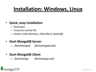 Installation: Windows, LinuxQuick, easy installationDownloadUnzip the archive fileCreate a data directory: /data/db (c:\data\db)Start MongoDB Server./bin/mongod[bin\mongod.exe]Start MongoDB Client./bin/mongo 	[bin\mongo.exe]John Sercel | 4