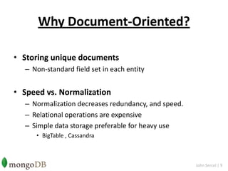 Why Document-Oriented?Storing unique documentsNon-standard field set in each entitySpeed vs. NormalizationNormalization decreases redundancy, and speed.Relational operations are expensiveSimple data storage preferable for heavy useBigTable, CassandraJohn Sercel | 9