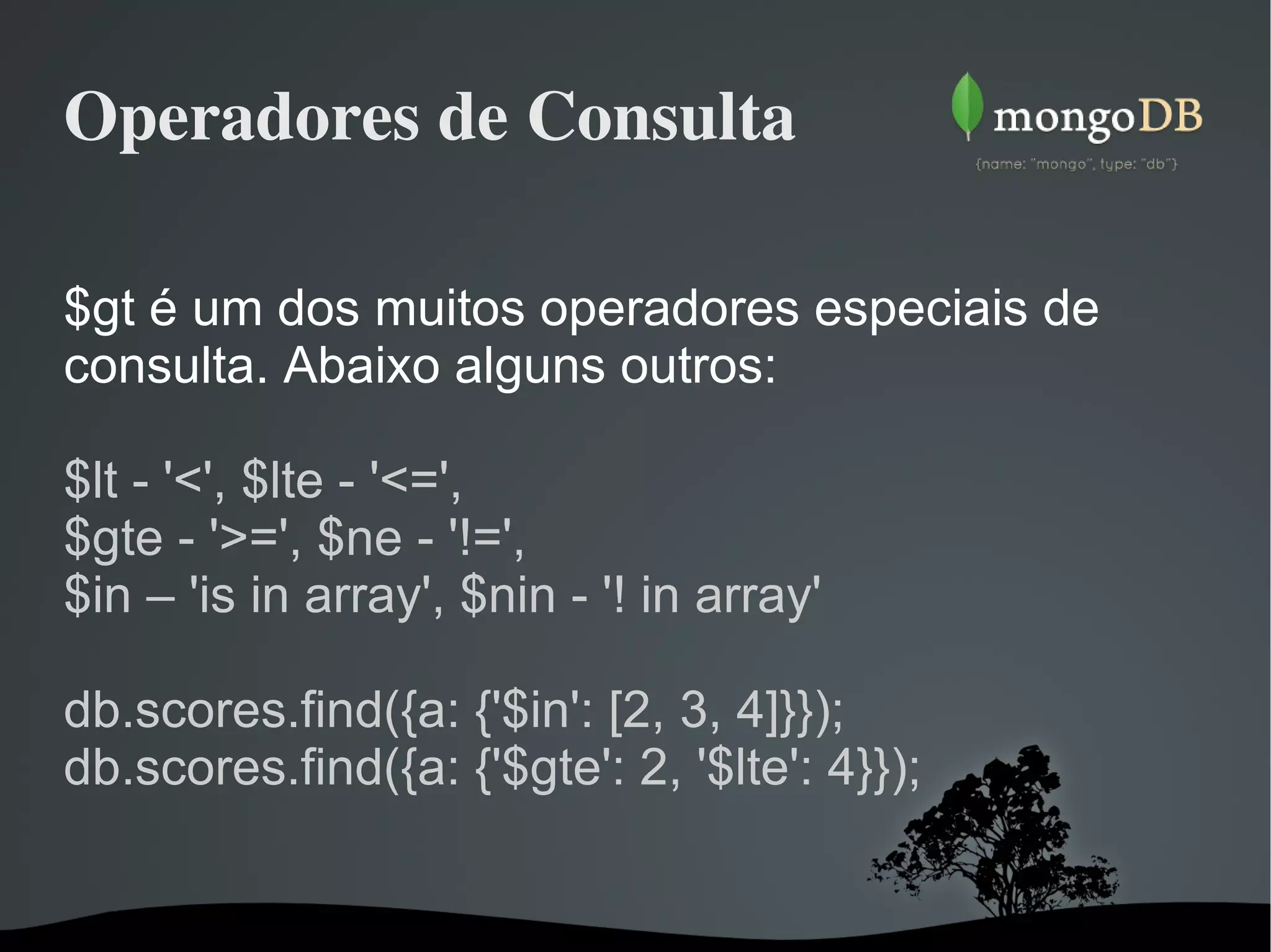 Operadores de Consulta $gt é um dos muitos operadores especiais de consulta. Abaixo alguns outros: $lt - '<', $lte - '<=', $gte - '>=', $ne - '!=', $in – 'is in array', $nin - '! in array' db.scores.find({a: {'$in': [2, 3, 4]}}); db.scores.find({a: {'$gte': 2, '$lte': 4}}); 