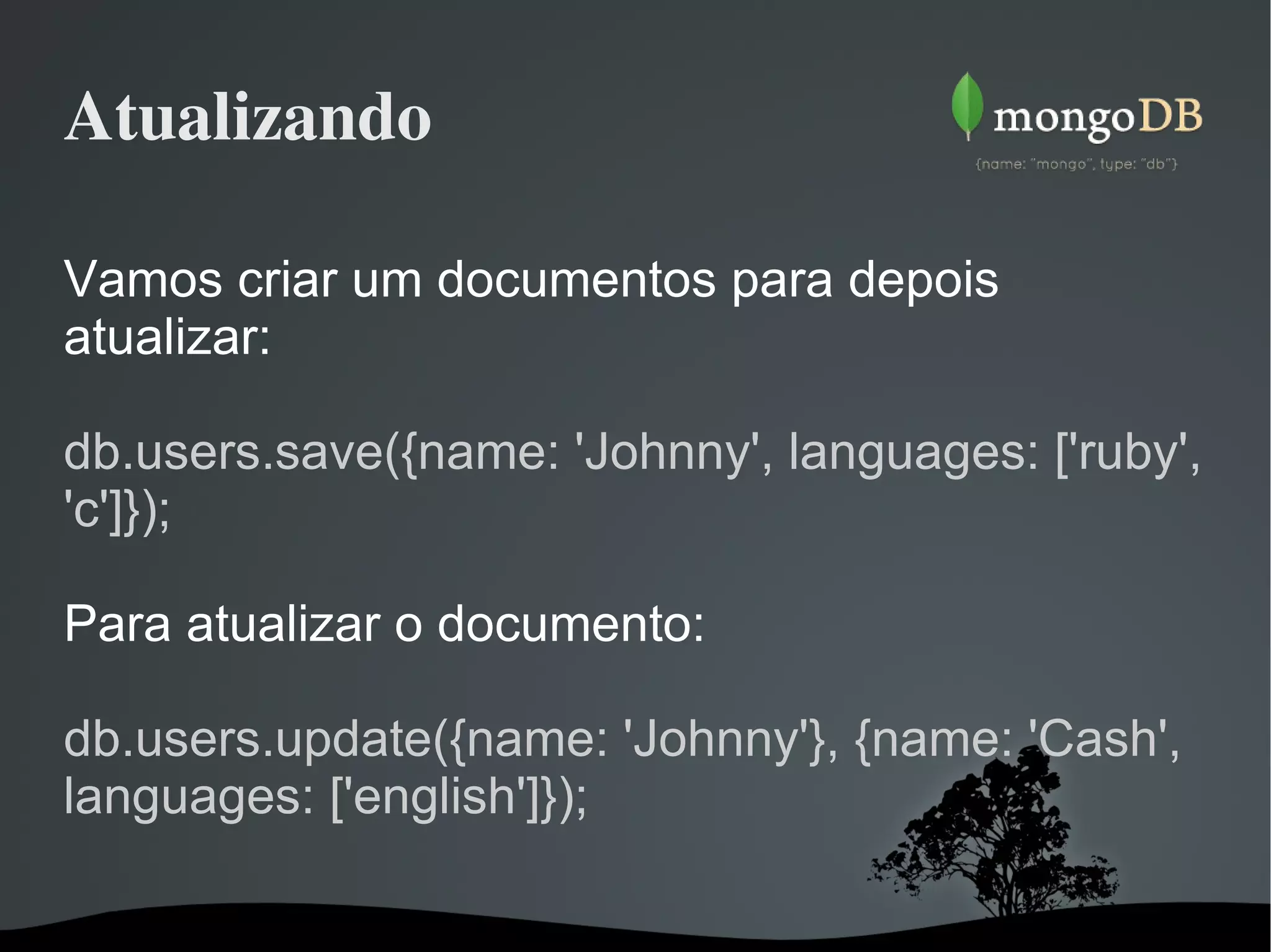 Atualizando Vamos criar um documentos para depois atualizar: db.users.save({name: 'Johnny', languages: ['ruby', 'c']});  Para atualizar o documento: db.users.update({name: 'Johnny'}, {name: 'Cash', languages: ['english']});  